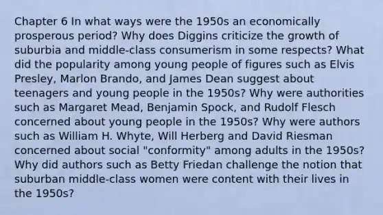 Chapter 6 In what ways were the 1950s an economically prosperous period? Why does Diggins criticize the growth of suburbia and middle-class consumerism in some respects? What did the popularity among young people of figures such as Elvis Presley, Marlon Brando, and James Dean suggest about teenagers and young people in the 1950s? Why were authorities such as Margaret Mead, Benjamin Spock, and Rudolf Flesch concerned about young people in the 1950s? Why were authors such as William H. Whyte, Will Herberg and David Riesman concerned about social "conformity" among adults in the 1950s? Why did authors such as Betty Friedan challenge the notion that suburban middle-class women were content with their lives in the 1950s?