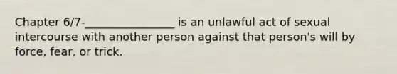 Chapter 6/7-________________ is an unlawful act of sexual intercourse with another person against that person's will by force, fear, or trick.