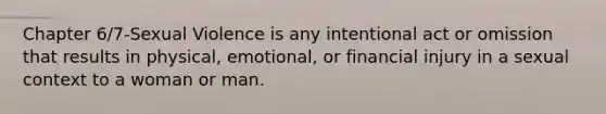 Chapter 6/7-Sexual Violence is any intentional act or omission that results in physical, emotional, or financial injury in a sexual context to a woman or man.