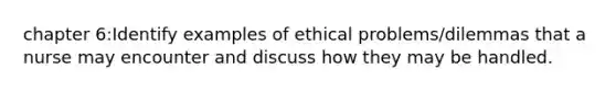 chapter 6:Identify examples of ethical problems/dilemmas that a nurse may encounter and discuss how they may be handled.