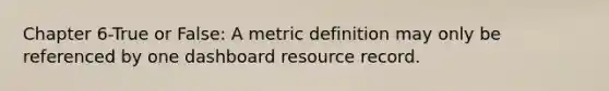 Chapter 6-True or False: A metric definition may only be referenced by one dashboard resource record.