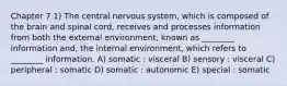 Chapter 7 1) The central nervous system, which is composed of the brain and spinal cord, receives and processes information from both the external environment, known as ________ information and, the internal environment, which refers to ________ information. A) somatic : visceral B) sensory : visceral C) peripheral : somatic D) somatic : autonomic E) special : somatic