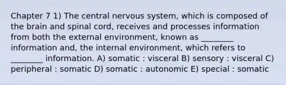 Chapter 7 1) The central nervous system, which is composed of the brain and spinal cord, receives and processes information from both the external environment, known as ________ information and, the internal environment, which refers to ________ information. A) somatic : visceral B) sensory : visceral C) peripheral : somatic D) somatic : autonomic E) special : somatic