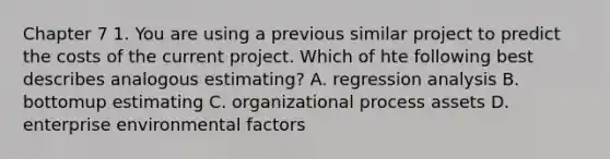 Chapter 7 1. You are using a previous similar project to predict the costs of the current project. Which of hte following best describes analogous estimating? A. regression analysis B. bottomup estimating C. organizational process assets D. enterprise environmental factors