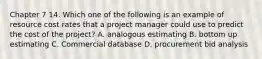 Chapter 7 14. Which one of the following is an example of resource cost rates that a project manager could use to predict the cost of the project? A. analogous estimating B. bottom up estimating C. Commercial database D. procurement bid analysis