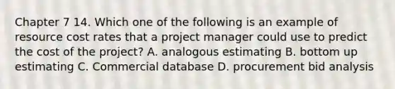 Chapter 7 14. Which one of the following is an example of resource cost rates that a project manager could use to predict the cost of the project? A. analogous estimating B. bottom up estimating C. Commercial database D. procurement bid analysis