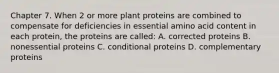 Chapter 7. When 2 or more plant proteins are combined to compensate for deficiencies in essential amino acid content in each protein, the proteins are called: A. corrected proteins B. nonessential proteins C. conditional proteins D. complementary proteins