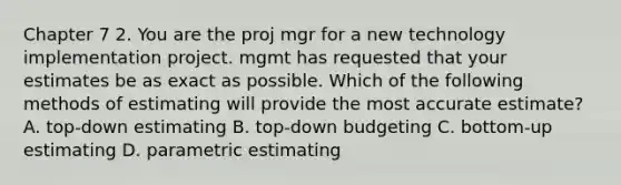 Chapter 7 2. You are the proj mgr for a new technology implementation project. mgmt has requested that your estimates be as exact as possible. Which of the following methods of estimating will provide the most accurate estimate? A. top-down estimating B. top-down budgeting C. bottom-up estimating D. parametric estimating