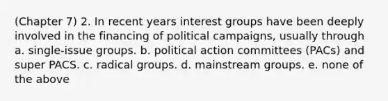 (Chapter 7) 2. In recent years interest groups have been deeply involved in the financing of political campaigns, usually through a. single-issue groups. b. political action committees (PACs) and super PACS. c. radical groups. d. mainstream groups. e. none of the above