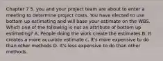 Chapter 7 5. you and your project team are about to enter a meeting to determine project costs. You have elected to use bottom up estimating and will base your estimate on the WBS. Which one of the following is not an attribute of bottom up estimating? A. People doing the work create the estimates B. It creates a more accurate estimate c. It's more expensive to do than other methods D. It's less expensive to do than other methods.