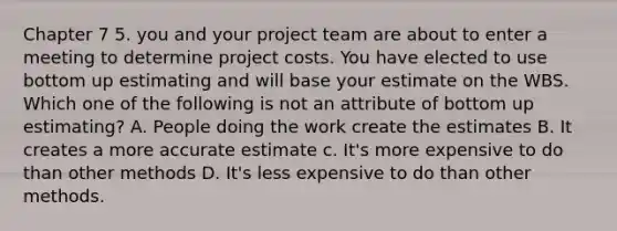 Chapter 7 5. you and your project team are about to enter a meeting to determine project costs. You have elected to use bottom up estimating and will base your estimate on the WBS. Which one of the following is not an attribute of bottom up estimating? A. People doing the work create the estimates B. It creates a more accurate estimate c. It's more expensive to do than other methods D. It's less expensive to do than other methods.