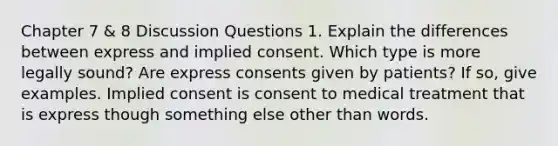 Chapter 7 & 8 Discussion Questions 1. Explain the differences between express and implied consent. Which type is more legally sound? Are express consents given by patients? If so, give examples. Implied consent is consent to medical treatment that is express though something else other than words.