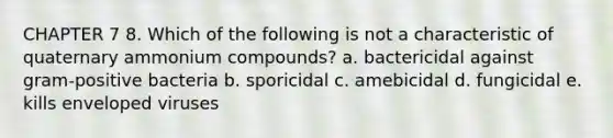 CHAPTER 7 8. Which of the following is not a characteristic of quaternary ammonium compounds? a. bactericidal against gram-positive bacteria b. sporicidal c. amebicidal d. fungicidal e. kills enveloped viruses