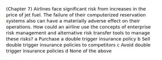 (Chapter 7) Airlines face significant risk from increases in the price of jet fuel. The failure of their computerized reservation systems also can have a materially adverse effect on their operations. How could an airline use the concepts of enterprise risk management and alternative risk transfer tools to manage these risks? a Purchase a double trigger insurance policy b Sell double trigger insurance policies to competitors c Avoid double trigger insurance policies d None of the above