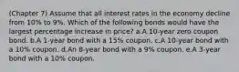 (Chapter 7) Assume that all interest rates in the economy decline from 10% to 9%. Which of the following bonds would have the largest percentage increase in price? a.A 10-year zero coupon bond. b.A 1-year bond with a 15% coupon. c.A 10-year bond with a 10% coupon. d.An 8-year bond with a 9% coupon. e.A 3-year bond with a 10% coupon.