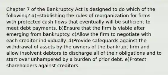 Chapter 7 of the Bankruptcy Act is designed to do which of the following? a)Establishing the rules of reorganization for firms with protected cash flows that eventually will be sufficient to meet debt payments. b)Ensure that the firm is viable after emerging from bankruptcy. c)Allow the firm to negotiate with each creditor individually. d)Provide safeguards against the withdrawal of assets by the owners of the bankrupt firm and allow insolvent debtors to discharge all of their obligations and to start over unhampered by a burden of prior debt. e)Protect shareholders against creditors.