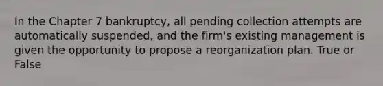 In the Chapter 7 bankruptcy, all pending collection attempts are automatically suspended, and the firm's existing management is given the opportunity to propose a reorganization plan. True or False