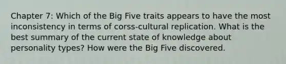 Chapter 7: Which of the Big Five traits appears to have the most inconsistency in terms of corss-cultural replication. What is the best summary of the current state of knowledge about personality types? How were the Big Five discovered.