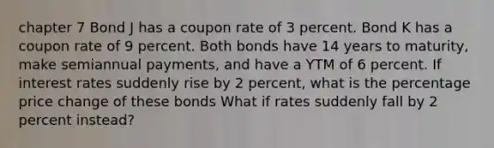 chapter 7 Bond J has a coupon rate of 3 percent. Bond K has a coupon rate of 9 percent. Both bonds have 14 years to maturity, make semiannual payments, and have a YTM of 6 percent. If interest rates suddenly rise by 2 percent, what is the percentage price change of these bonds What if rates suddenly fall by 2 percent instead?