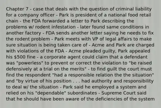 Chapter 7 - case that deals with the question of criminal liability for a company officer - Park is president of a national food retail chain - the FDA forwarded a letter to Park describing the problems w/ rodent infestation - later found same conditions in another factory - FDA sends another letter saying he needs to fix the rodent problem - Park meets with VP of legal affairs to make sure situation is being taken care of - Acme and Park are charged with violations of the FDA - Acme pleaded guilty, Park appealed his 500 fine - a corporate agent could claim that a defendant was "powerless" to prevent or correct the violation to "be raised defensively at a trial on the merits" - to find guilt the court must find the respondent "had a responsible relation the the situation" and "by virtue of his position . . . had authority and responsibility to deal w/ the situation - Park said he employed a system and relied on his "dependable" subordinates - Supreme Court said that he should have been aware of the deficiencies of the system