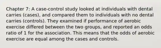 Chapter 7: A case-control study looked at individuals with dental carries (cases), and compared them to individuals with no dental carries (controls). They examined if performance of aerobic exercise differed between the two groups, and reported an odds ratio of 1 for the association. This means that the odds of aerobic exercise are equal among the cases and controls.