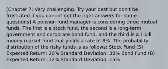 [Chapter 7: Very challenging. Try your best but don't be frustrated if you cannot get the right answers for some questions] A pension fund manager is considering three mutual funds. The first is a stock fund, the second is a long-term government and corporate bond fund, and the third is a T-bill money market fund that yields a rate of 8%. The probability distribution of the risky funds is as follows: Stock Fund (S) Expected Return: 20% Standard Deviation: 30% Bond Fund (B) Expected Return: 12% Standard Deviation: 15%