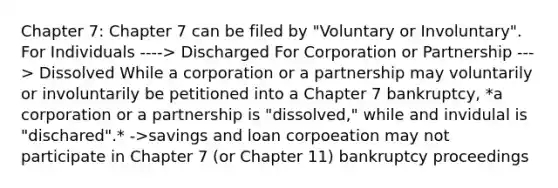 Chapter 7: Chapter 7 can be filed by "Voluntary or Involuntary". For Individuals ----> Discharged For Corporation or Partnership ---> Dissolved While a corporation or a partnership may voluntarily or involuntarily be petitioned into a Chapter 7 bankruptcy, *a corporation or a partnership is "dissolved," while and invidulal is "dischared".* ->savings and loan corpoeation may not participate in Chapter 7 (or Chapter 11) bankruptcy proceedings