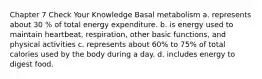 Chapter 7 Check Your Knowledge Basal metabolism a. represents about 30 % of total energy expenditure. b. is energy used to maintain heartbeat, respiration, other basic functions, and physical activities c. represents about 60% to 75% of total calories used by the body during a day. d. includes energy to digest food.