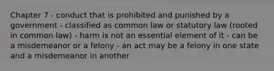 Chapter 7 - conduct that is prohibited and punished by a government - classified as common law or statutory law (rooted in common law) - harm is not an essential element of it - can be a misdemeanor or a felony - an act may be a felony in one state and a misdemeanor in another