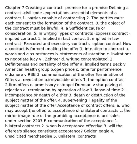 Chapter 7 Creating a contract- promise for a promise Defining a contract -civil code -expectations -<a href='https://www.questionai.com/knowledge/kqSssz4B6a-essential-elements' class='anchor-knowledge'>essential elements</a> of a contract 1. parties capable of contracting 2. The parties must each consent to the formation of the contract. 3. the object of the contract must be lawful. 4. a Sufficient cause or consideration. 5. In writing Types of contracts -Express contract -implied contract 1. implied in fact conract 2. implied in law contract -Executed and executory contracts -option contract How a contract is formed -making the offer 1. intention to contract a. words and circumstances b. statements of intention c. invitations to negotiate lucy v . Zehmer d. writing contemplated. 2. Definiteness and certainty of the offer a. implied terms Beck v American health group b.open price c. time for performence eidsmore v RBB 3. communication of the offer Termination of Offers a. revocation b.irrevocable offers 1. the option contract 2.firm offers c. promissory estoppel Drennan v star paving d. rejection e. termination by operation of law 1. lapse of time 2. incompetence or death of either 3. death or destruction of the subject matter of the offer. 4. supervening illegality of the subject matter of the offer Acceptance of contract offers. a. who may accept the offer. b. acceptance of unilateral contracts c. the mirror image rule d. the grumbling acceptance e. ucc sales under section 2207 F. communication of the acceptance 1. bilateral contracts 2. when is acceptance effective 3. will the offeree's silence constitute acceptance? Golden eagle 4. unsolicited merchandise 5. unilateral contracts