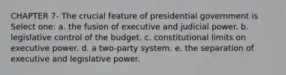 CHAPTER 7- The crucial feature of presidential government is Select one: a. the fusion of executive and judicial power. b. legislative control of the budget. c. constitutional limits on executive power. d. a two-party system. e. the separation of executive and legislative power.