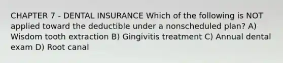 CHAPTER 7 - DENTAL INSURANCE Which of the following is NOT applied toward the deductible under a nonscheduled plan? A) Wisdom tooth extraction B) Gingivitis treatment C) Annual dental exam D) Root canal