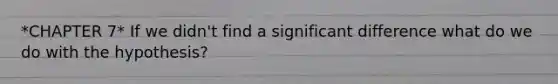 *CHAPTER 7* If we didn't find a significant difference what do we do with the hypothesis?