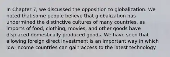 In Chapter 7, we discussed the opposition to globalization. We noted that some people believe that globalization has undermined the distinctive cultures of many countries, as imports of food, clothing, movies, and other goods have displaced domestically produced goods. We have seen that allowing foreign direct investment is an important way in which low-income countries can gain access to the latest technology.