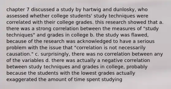 chapter 7 discussed a study by hartwig and dunlosky, who assessed whether college students' study techniques were correlated with their college grades. this research showed that a. there was a strong correlation between the measures of "study techniques" and grades in college b. the study was flawed, because of the research was acknowledged to have a serious problem with the issue that "correlation is not necessarily causation." c. surprisingly, there was no correlation between any of the variables d. there was actually a negative correlation between study techniques and grades in college, probably because the students with the lowest grades actually exaggerated the amount of time spent studying