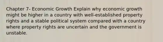 Chapter 7- Economic Growth Explain why economic growth might be higher in a country with well-established property rights and a stable political system compared with a country where property rights are uncertain and the government is unstable.