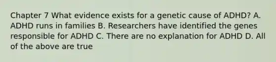 Chapter 7 What evidence exists for a genetic cause of ADHD? A. ADHD runs in families B. Researchers have identified the genes responsible for ADHD C. There are no explanation for ADHD D. All of the above are true