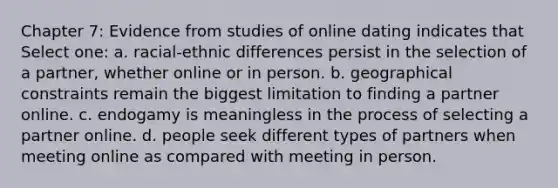 Chapter 7: Evidence from studies of online dating indicates that Select one: a. racial-ethnic differences persist in the selection of a partner, whether online or in person. b. geographical constraints remain the biggest limitation to finding a partner online. c. endogamy is meaningless in the process of selecting a partner online. d. people seek different types of partners when meeting online as compared with meeting in person.