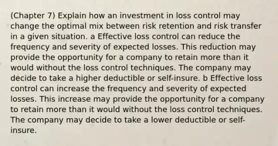 (Chapter 7) Explain how an investment in loss control may change the optimal mix between risk retention and risk transfer in a given situation. a Effective loss control can reduce the frequency and severity of expected losses. This reduction may provide the opportunity for a company to retain more than it would without the loss control techniques. The company may decide to take a higher deductible or self-insure. b Effective loss control can increase the frequency and severity of expected losses. This increase may provide the opportunity for a company to retain more than it would without the loss control techniques. The company may decide to take a lower deductible or self-insure.