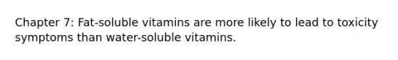 Chapter 7: Fat-soluble vitamins are more likely to lead to toxicity symptoms than water-soluble vitamins.