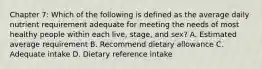 Chapter 7: Which of the following is defined as the average daily nutrient requirement adequate for meeting the needs of most healthy people within each live, stage, and sex? A. Estimated average requirement B. Recommend dietary allowance C. Adequate intake D. Dietary reference intake