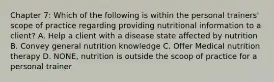 Chapter 7: Which of the following is within the personal trainers' scope of practice regarding providing nutritional information to a client? A. Help a client with a disease state affected by nutrition B. Convey general nutrition knowledge C. Offer Medical nutrition therapy D. NONE, nutrition is outside the scoop of practice for a personal trainer