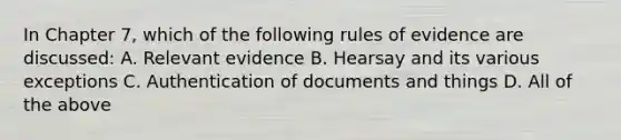 In Chapter 7, which of the following rules of evidence are discussed: A. Relevant evidence B. Hearsay and its various exceptions C. Authentication of documents and things D. All of the above