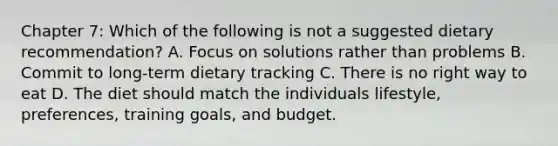 Chapter 7: Which of the following is not a suggested dietary recommendation? A. Focus on solutions rather than problems B. Commit to long-term dietary tracking C. There is no right way to eat D. The diet should match the individuals lifestyle, preferences, training goals, and budget.