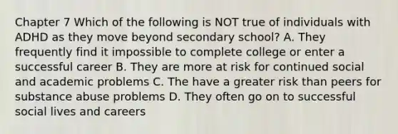 Chapter 7 Which of the following is NOT true of individuals with ADHD as they move beyond secondary school? A. They frequently find it impossible to complete college or enter a successful career B. They are more at risk for continued social and academic problems C. The have a greater risk than peers for substance abuse problems D. They often go on to successful social lives and careers