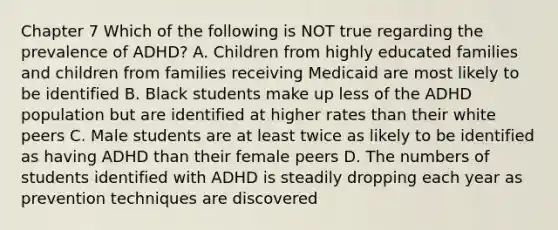 Chapter 7 Which of the following is NOT true regarding the prevalence of ADHD? A. Children from highly educated families and children from families receiving Medicaid are most likely to be identified B. Black students make up less of the ADHD population but are identified at higher rates than their white peers C. Male students are at least twice as likely to be identified as having ADHD than their female peers D. The numbers of students identified with ADHD is steadily dropping each year as prevention techniques are discovered