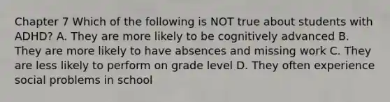 Chapter 7 Which of the following is NOT true about students with ADHD? A. They are more likely to be cognitively advanced B. They are more likely to have absences and missing work C. They are less likely to perform on grade level D. They often experience social problems in school