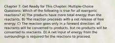 Chapter 7: Get Ready for This Chapter: Multiple-Choice Questions: Which of the following is true for all exergonic reactions? A) The products have more total energy than the reactants. B) The reaction proceeds with a net release of free energy. C) The reaction goes only in a forward direction: all reactants will be converted to products, but no products will be converted to reactants. D) A net input of energy from the surroundings is required for the reactions to proceed.