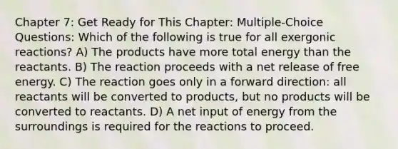 Chapter 7: Get Ready for This Chapter: Multiple-Choice Questions: Which of the following is true for all exergonic reactions? A) The products have more total energy than the reactants. B) The reaction proceeds with a net release of free energy. C) The reaction goes only in a forward direction: all reactants will be converted to products, but no products will be converted to reactants. D) A net input of energy from the surroundings is required for the reactions to proceed.