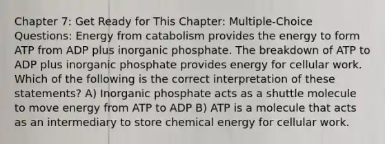 Chapter 7: Get Ready for This Chapter: Multiple-Choice Questions: Energy from catabolism provides the energy to form ATP from ADP plus inorganic phosphate. The breakdown of ATP to ADP plus inorganic phosphate provides energy for cellular work. Which of the following is the correct interpretation of these statements? A) Inorganic phosphate acts as a shuttle molecule to move energy from ATP to ADP B) ATP is a molecule that acts as an intermediary to store chemical energy for cellular work.